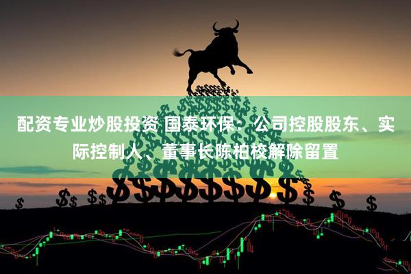 配资专业炒股投资 国泰环保：公司控股股东、实际控制人、董事长陈柏校解除留置