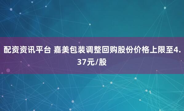 配资资讯平台 嘉美包装调整回购股份价格上限至4.37元/股