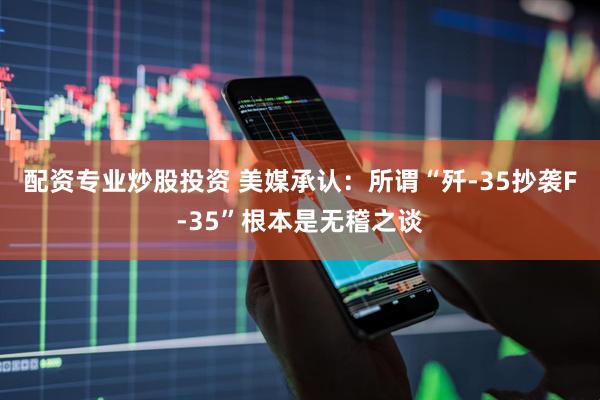 配资专业炒股投资 美媒承认：所谓“歼-35抄袭F-35”根本是无稽之谈