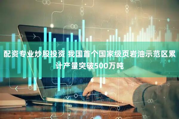 配资专业炒股投资 我国首个国家级页岩油示范区累计产量突破500万吨