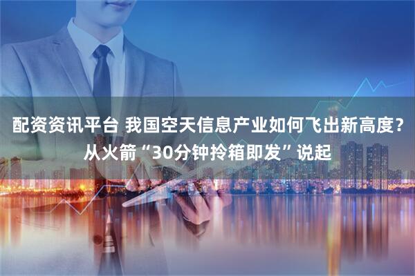 配资资讯平台 我国空天信息产业如何飞出新高度？从火箭“30分钟拎箱即发”说起