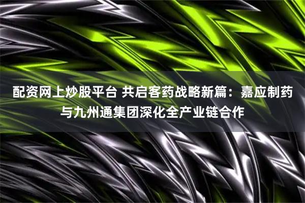 配资网上炒股平台 共启客药战略新篇：嘉应制药与九州通集团深化全产业链合作