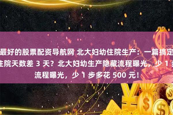 最好的股票配资导航网 北大妇幼住院生产:一篇搞定全流程,顺剖住院天数差 3 天?北大妇幼生产隐藏流程曝光,少 1 步多花 500 元!