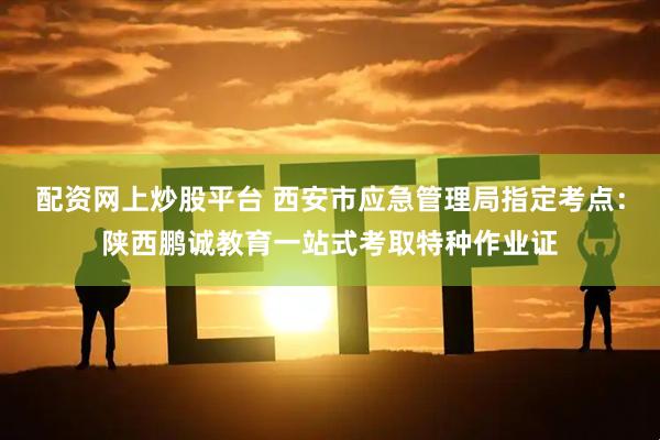 配资网上炒股平台 西安市应急管理局指定考点:陕西鹏诚教育一站式考取特种作业证