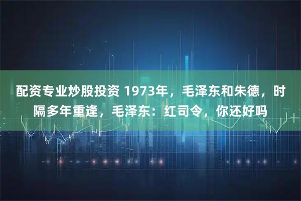 配资专业炒股投资 1973年，毛泽东和朱德，时隔多年重逢，毛泽东：红司令，你还好吗