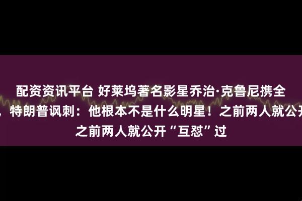 配资资讯平台 好莱坞著名影星乔治·克鲁尼携全家入籍法国，特朗普讽刺：他根本不是什么明星！之前两人就公开“互怼”过