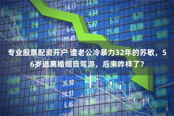 专业股票配资开户 遭老公冷暴力32年的苏敏，56岁逃离婚姻自驾游，后来咋样了？