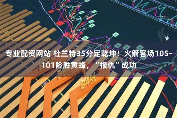专业配资网站 杜兰特35分定乾坤！火箭客场105-101险胜黄蜂，“报仇”成功