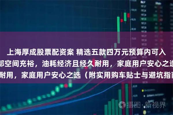 上海厚成股票配资案 精选五款四万元预算内可入手的城市多功能车:内部空间充裕,油耗经济且经久耐用,家庭用户安心之选(附实用购车贴士与避坑指南)