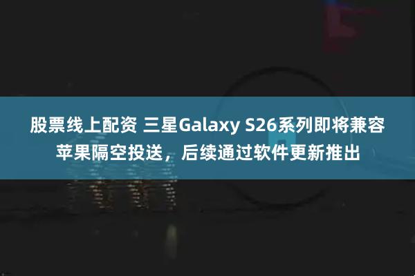 股票线上配资 三星Galaxy S26系列即将兼容苹果隔空投送,后续通过软件更新推出