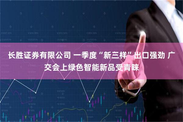 长胜证券有限公司 一季度“新三样”出口强劲 广交会上绿色智能新品受青睐