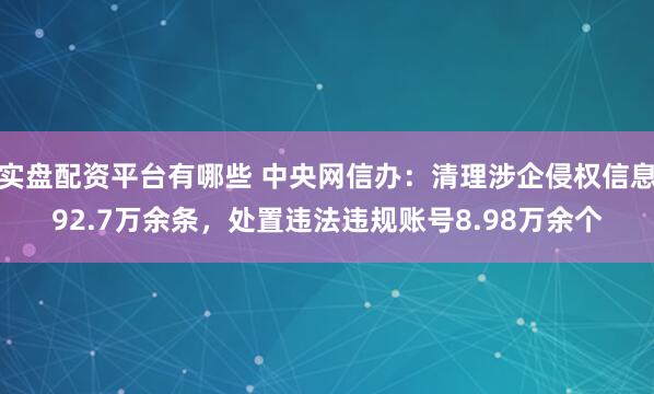 实盘配资平台有哪些 中央网信办：清理涉企侵权信息92.7万余条，处置违法违规账号8.98万余个