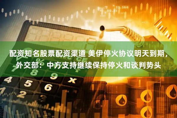 配资知名股票配资渠道 美伊停火协议明天到期，外交部：中方支持继续保持停火和谈判势头