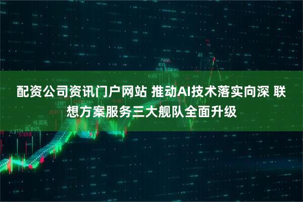 配资公司资讯门户网站 推动AI技术落实向深 联想方案服务三大舰队全面升级