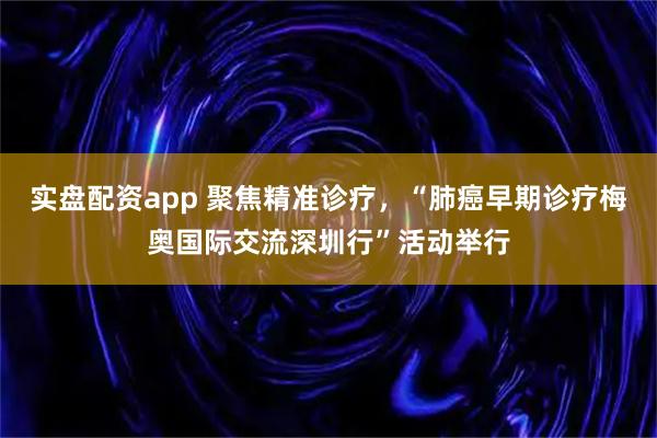实盘配资app 聚焦精准诊疗,“肺癌早期诊疗梅奥国际交流深圳行”活动举行