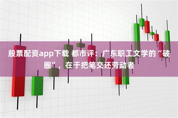 股票配资app下载 都市评：广东职工文学的“破圈”，在于把笔交还劳动者
