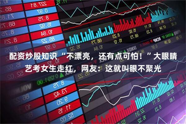 配资炒股知识 “不漂亮，还有点可怕！”大眼睛艺考女生走红，网友：这就叫眼不聚光