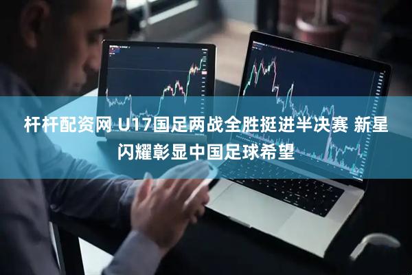 杆杆配资网 U17国足两战全胜挺进半决赛 新星闪耀彰显中国足球希望